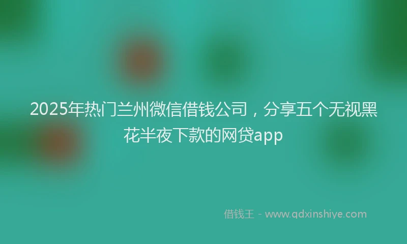 2025年热门兰州微信借钱公司，分享五个无视黑花半夜下款的网贷app