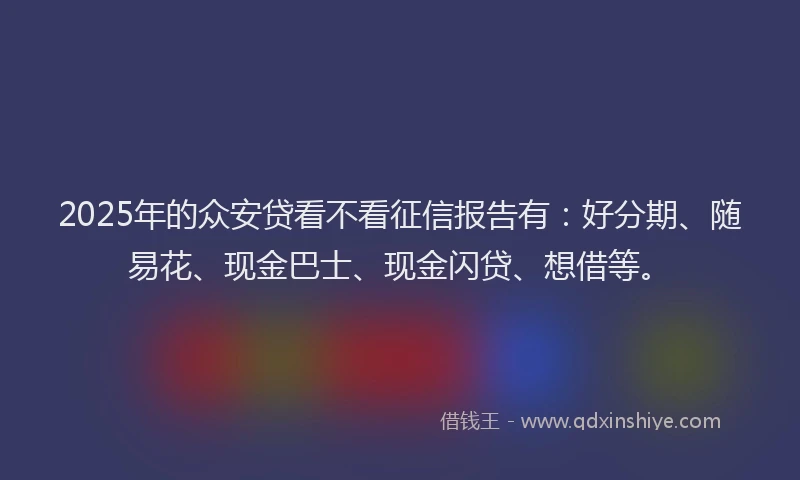 2025年的众安贷看不看征信报告有：好分期、随易花、现金巴士、现金闪贷、想借等。