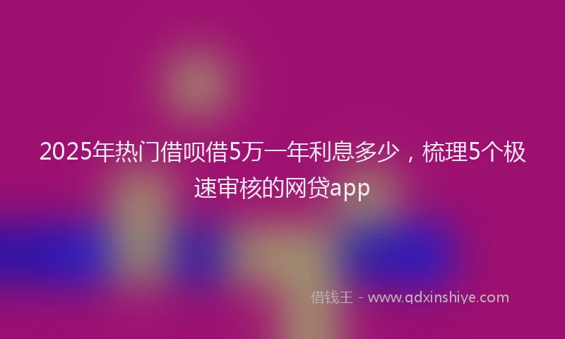 2025年热门借呗借5万一年利息多少，梳理5个极速审核的网贷app