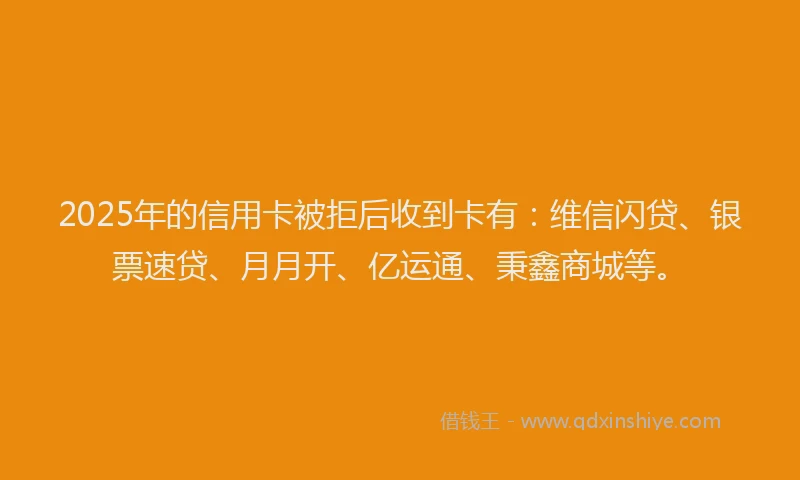 2025年的信用卡被拒后收到卡有：维信闪贷、银票速贷、月月开、亿运通、秉鑫商城等。