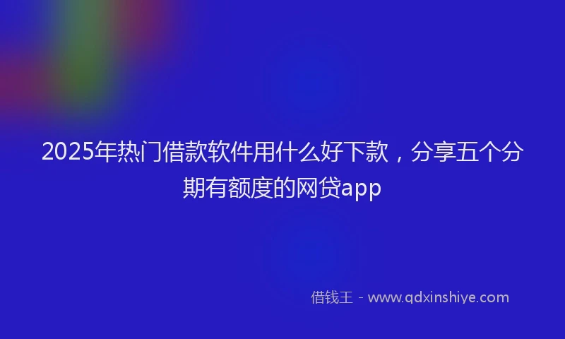 2025年热门借款软件用什么好下款，分享五个分期有额度的网贷app