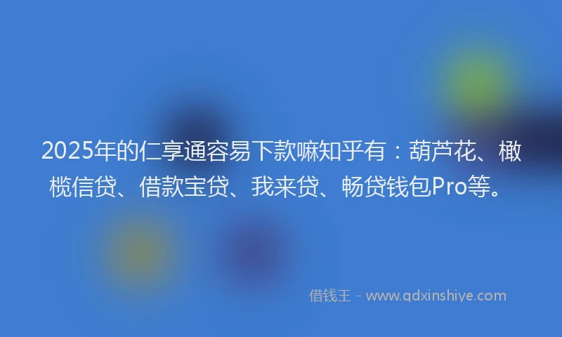 2025年的仁享通容易下款嘛知乎有：葫芦花、橄榄信贷、借款宝贷、我来贷、畅贷钱包Pro等。