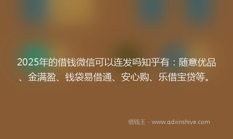 2025年的借钱微信可以连发吗知乎有：随意优品、金满盈、钱袋易借通、安心购、乐借宝贷等。