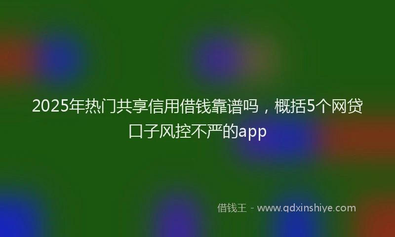 2025年热门共享信用借钱靠谱吗，概括5个网贷口子风控不严的app