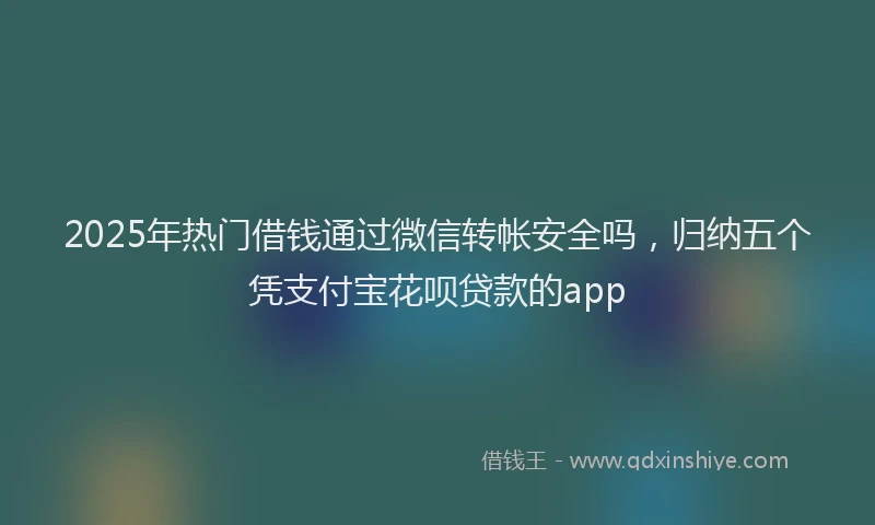 2025年热门借钱通过微信转帐安全吗，归纳五个凭支付宝花呗贷款的app