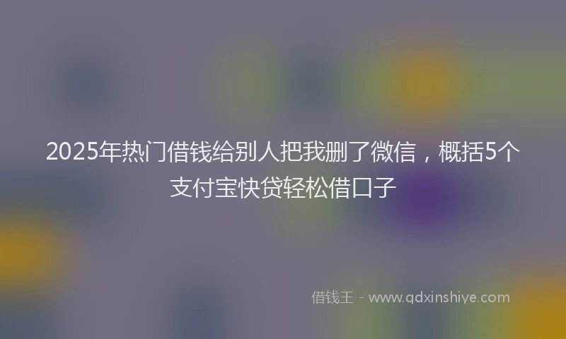 2025年热门借钱给别人把我删了微信，概括5个支付宝快贷轻松借口子