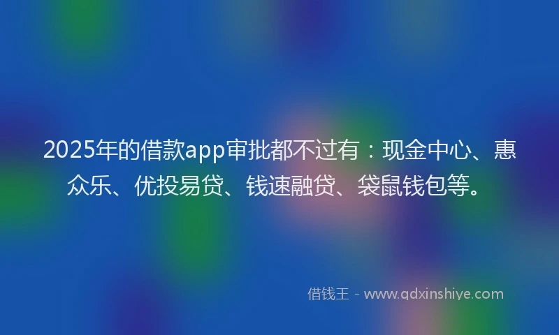 2025年的借款app审批都不过有：现金中心、惠众乐、优投易贷、钱速融贷、袋鼠钱包等。