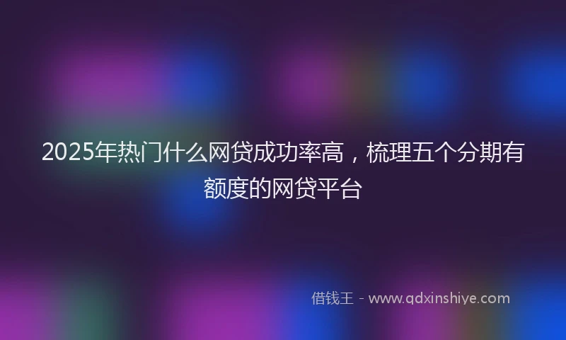 2025年热门什么网贷成功率高，梳理五个分期有额度的网贷平台