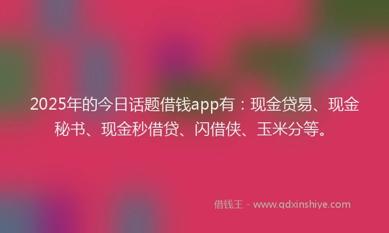 2025年的今日话题借钱app有：现金贷易、现金秘书、现金秒借贷、闪借侠、玉米分等。