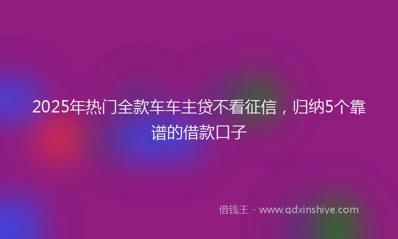 2025年热门全款车车主贷不看征信，归纳5个靠谱的借款口子