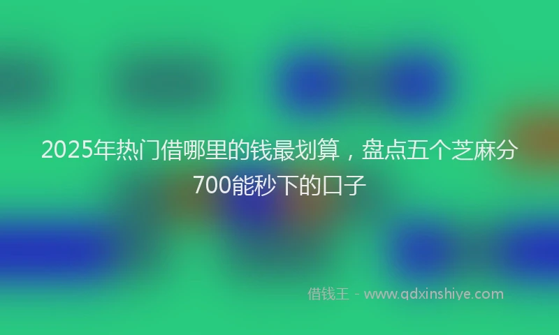 2025年热门借哪里的钱最划算，盘点五个芝麻分700能秒下的口子