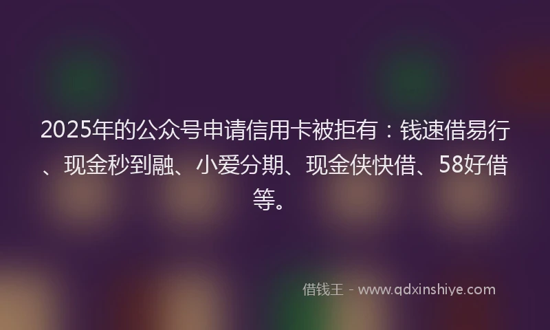 2025年的公众号申请信用卡被拒有：钱速借易行、现金秒到融、小爱分期、现金侠快借、58好借等。