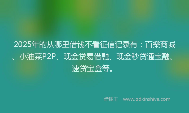 2025年的从哪里借钱不看征信记录有：百樂商城、小油菜P2P、现金贷易借融、现金秒贷通宝融、速贷宝盒等。