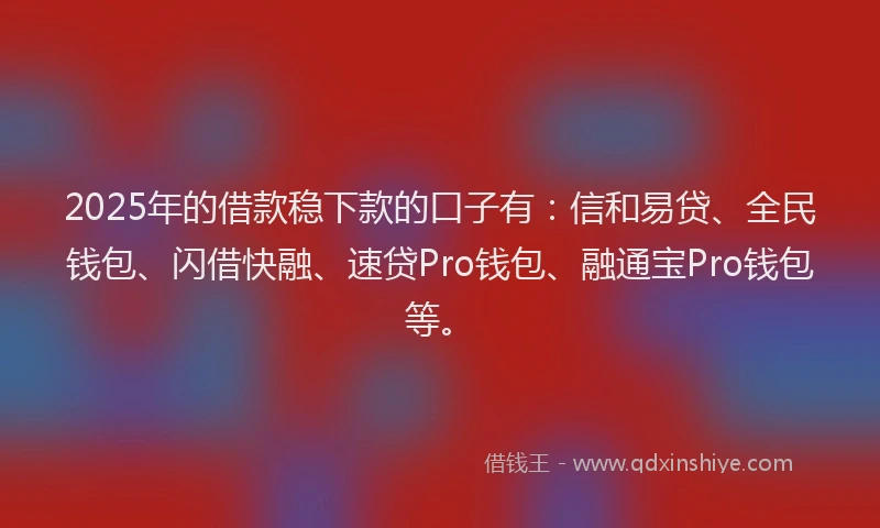 2025年的借款稳下款的口子有：信和易贷、全民钱包、闪借快融、速贷Pro钱包、融通宝Pro钱包等。