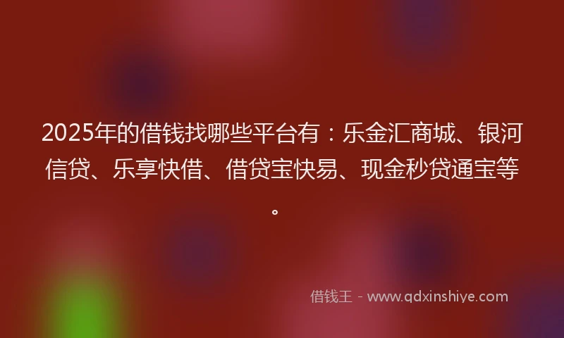 2025年的借钱找哪些平台有：乐金汇商城、银河信贷、乐享快借、借贷宝快易、现金秒贷通宝等。
