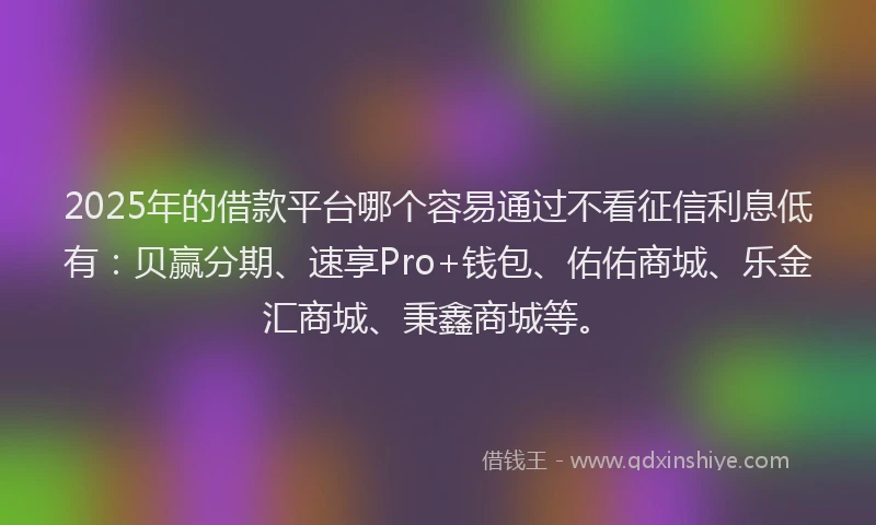 2025年的借款平台哪个容易通过不看征信利息低有：贝赢分期、速享Pro+钱包、佑佑商城、乐金汇商城、秉鑫商城等。