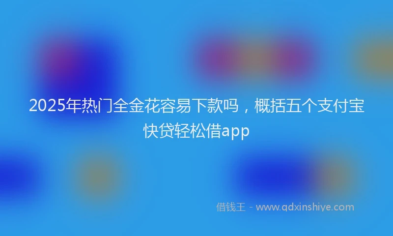 2025年热门全金花容易下款吗，概括五个支付宝快贷轻松借app