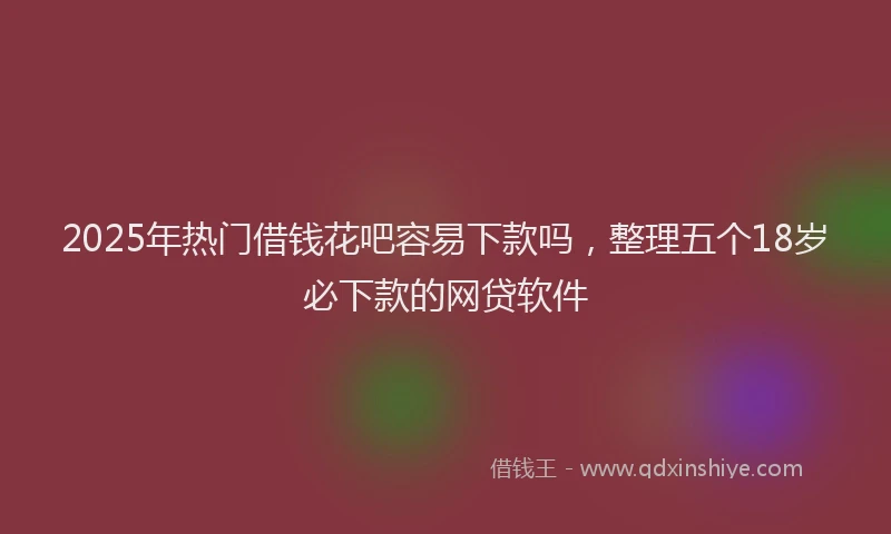 2025年热门借钱花吧容易下款吗，整理五个18岁必下款的网贷软件