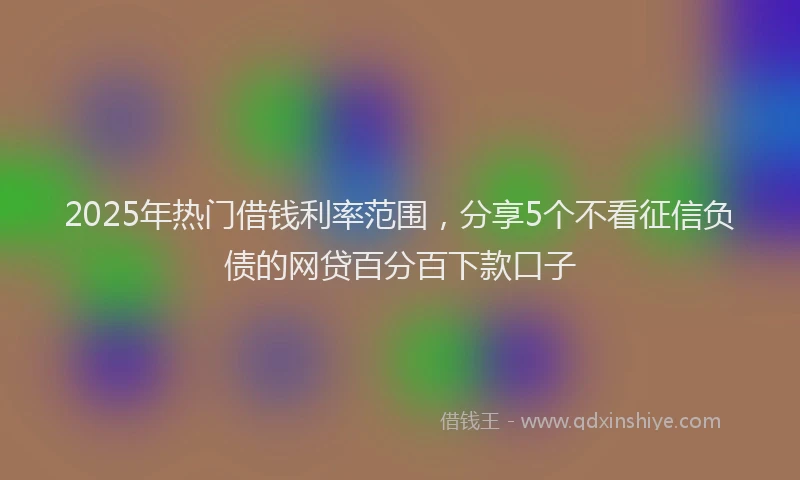 2025年热门借钱利率范围，分享5个不看征信负债的网贷百分百下款口子