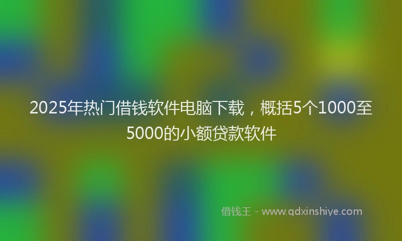 2025年热门借钱软件电脑下载，概括5个1000至5000的小额贷款软件