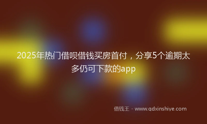 2025年热门借呗借钱买房首付，分享5个逾期太多仍可下款的app