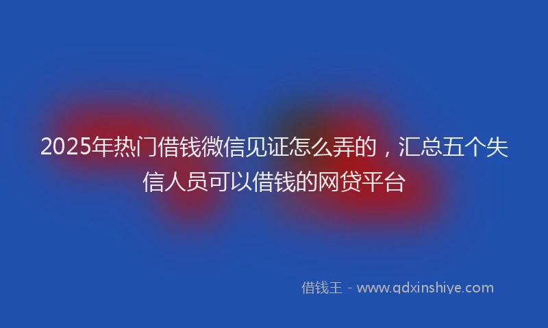 2025年热门借钱微信见证怎么弄的，汇总五个失信人员可以借钱的网贷平台