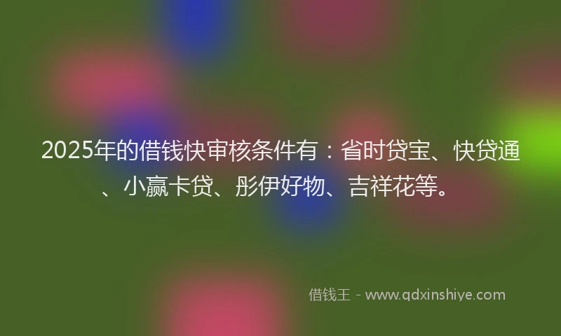 2025年的借钱快审核条件有：省时贷宝、快贷通、小赢卡贷、彤伊好物、吉祥花等。