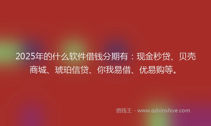 2025年的什么软件借钱分期有：现金秒贷、贝壳商城、琥珀信贷、你我易借、优易购等。