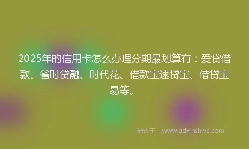 2025年的信用卡怎么办理分期最划算有：爱贷借款、省时贷融、时代花、借款宝速贷宝、借贷宝易等。