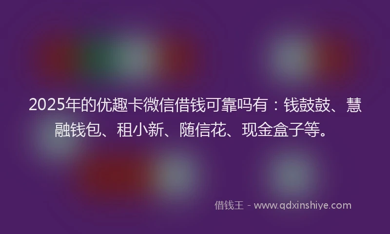 2025年的优趣卡微信借钱可靠吗有：钱鼓鼓、慧融钱包、租小新、随信花、现金盒子等。