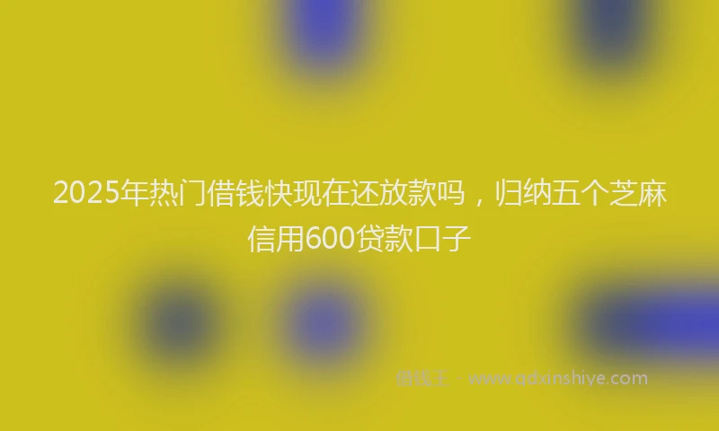 2025年热门借钱快现在还放款吗，归纳五个芝麻信用600贷款口子