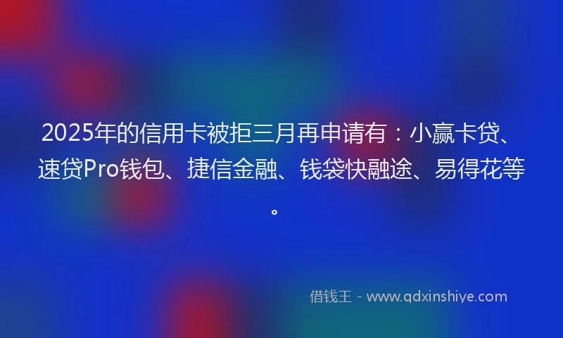 2025年的信用卡被拒三月再申请有：小赢卡贷、速贷Pro钱包、捷信金融、钱袋快融途、易得花等。