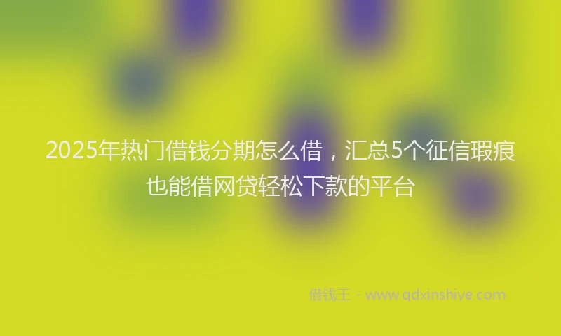 2025年热门借钱分期怎么借，汇总5个征信瑕疵也能借网贷轻松下款的平台
