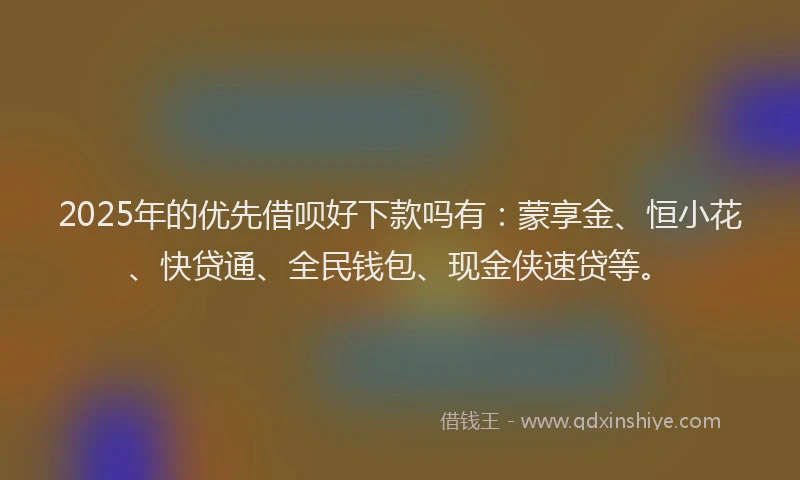 2025年的优先借呗好下款吗有：蒙享金、恒小花、快贷通、全民钱包、现金侠速贷等。