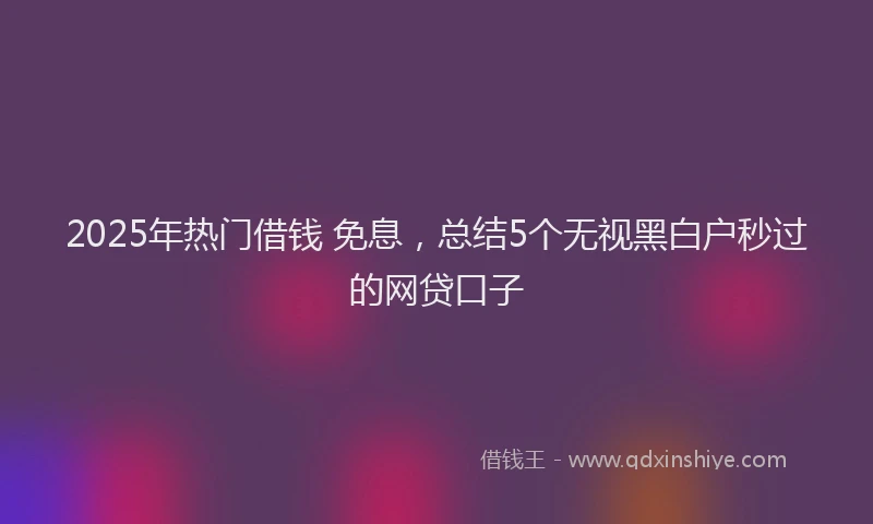 2025年热门借钱 免息，总结5个无视黑白户秒过的网贷口子