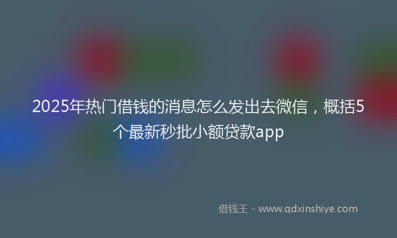 2025年热门借钱的消息怎么发出去微信，概括5个最新秒批小额贷款app