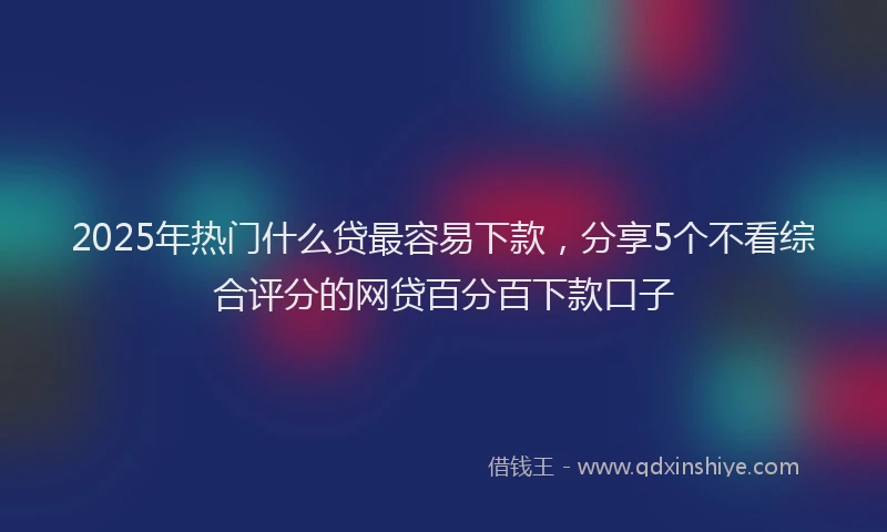 2025年热门什么贷最容易下款，分享5个不看综合评分的网贷百分百下款口子