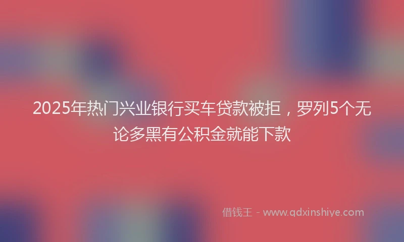 2025年热门兴业银行买车贷款被拒，罗列5个无论多黑有公积金就能下款