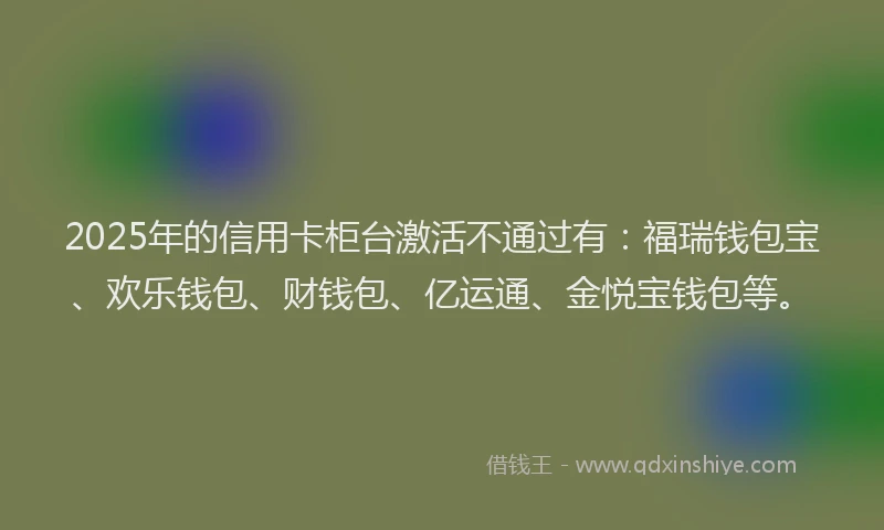2025年的信用卡柜台激活不通过有：福瑞钱包宝、欢乐钱包、财钱包、亿运通、金悦宝钱包等。