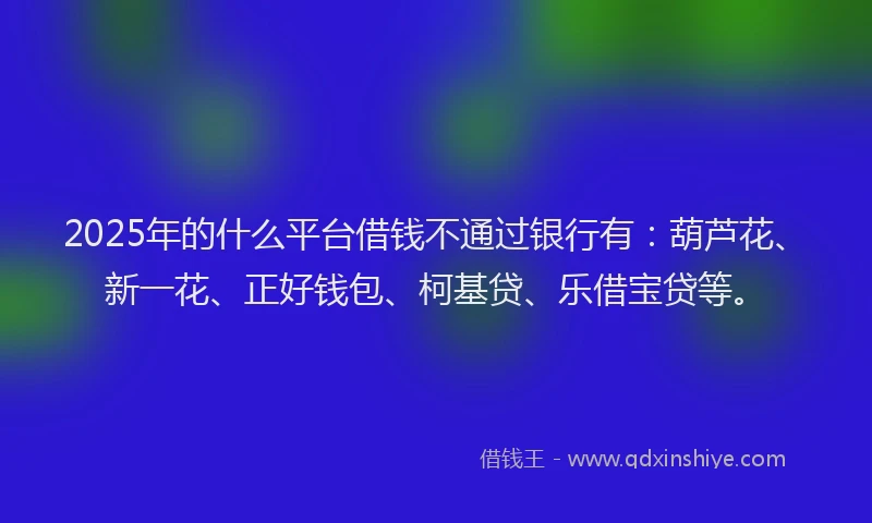 2025年的什么平台借钱不通过银行有：葫芦花、新一花、正好钱包、柯基贷、乐借宝贷等。