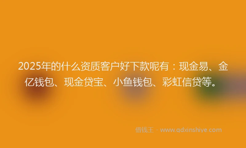2025年的什么资质客户好下款呢有：现金易、金亿钱包、现金贷宝、小鱼钱包、彩虹信贷等。
