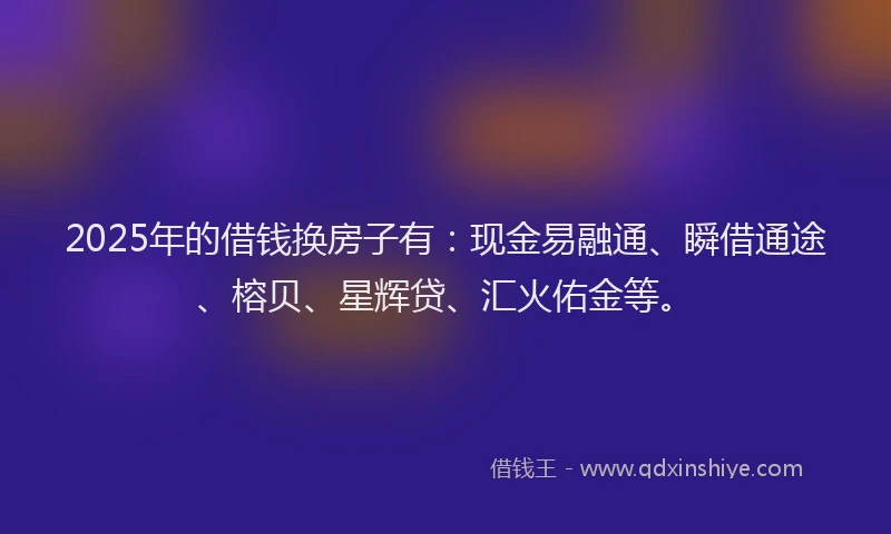 2025年的借钱换房子有：现金易融通、瞬借通途、榕贝、星辉贷、汇火佑金等。