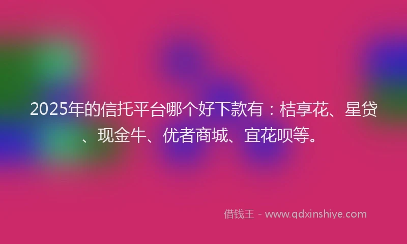 2025年的信托平台哪个好下款有：桔享花、星贷、现金牛、优者商城、宜花呗等。