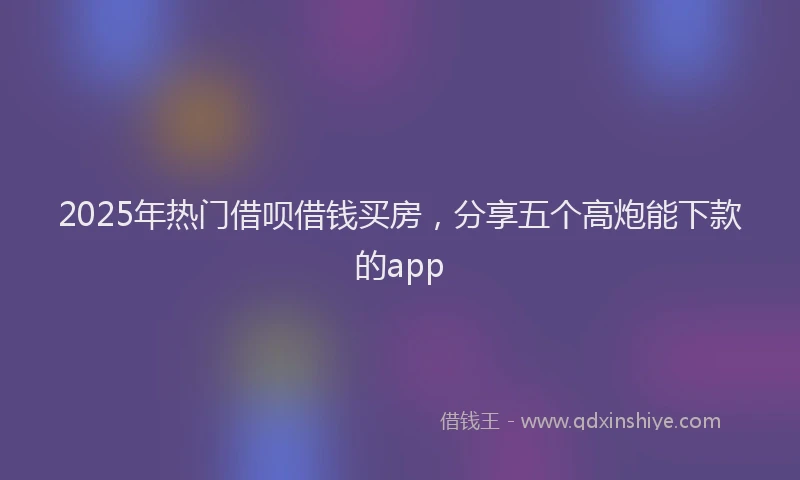 2025年热门借呗借钱买房，分享五个高炮能下款的app