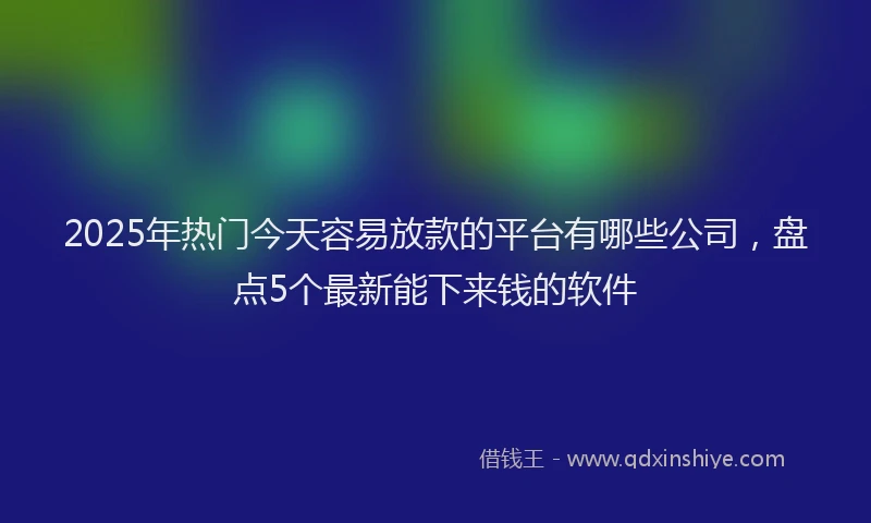 2025年热门今天容易放款的平台有哪些公司，盘点5个最新能下来钱的软件