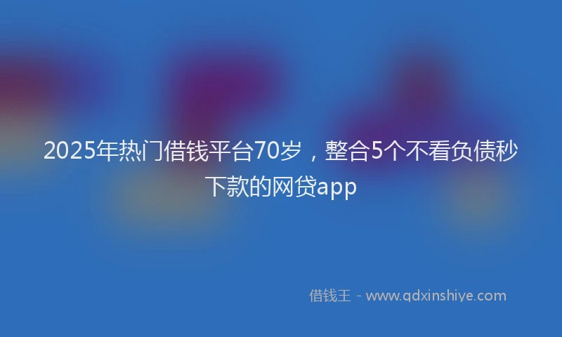 2025年热门借钱平台70岁，整合5个不看负债秒下款的网贷app