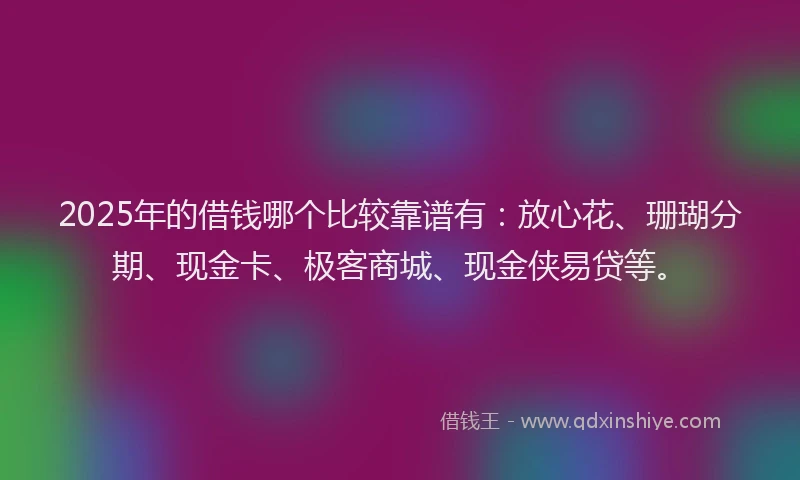 2025年的借钱哪个比较靠谱有：放心花、珊瑚分期、现金卡、极客商城、现金侠易贷等。