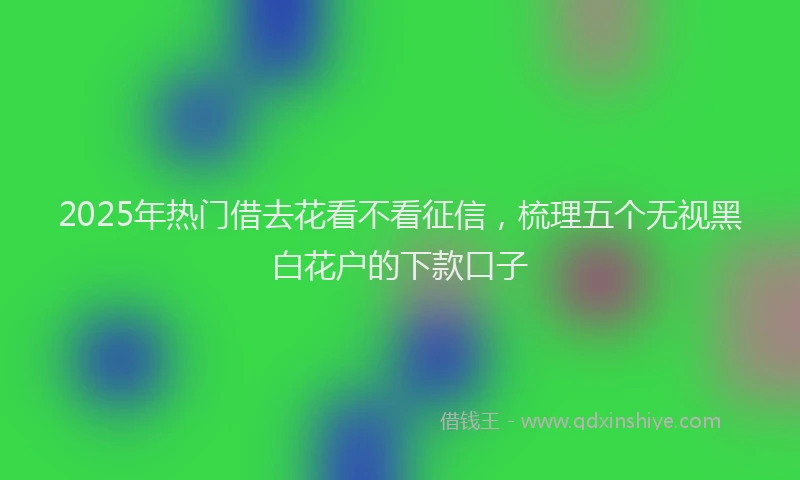 2025年热门借去花看不看征信，梳理五个无视黑白花户的下款口子