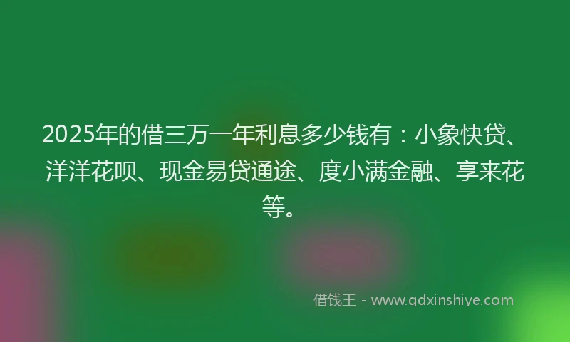 2025年的借三万一年利息多少钱有：小象快贷、洋洋花呗、现金易贷通途、度小满金融、享来花等。