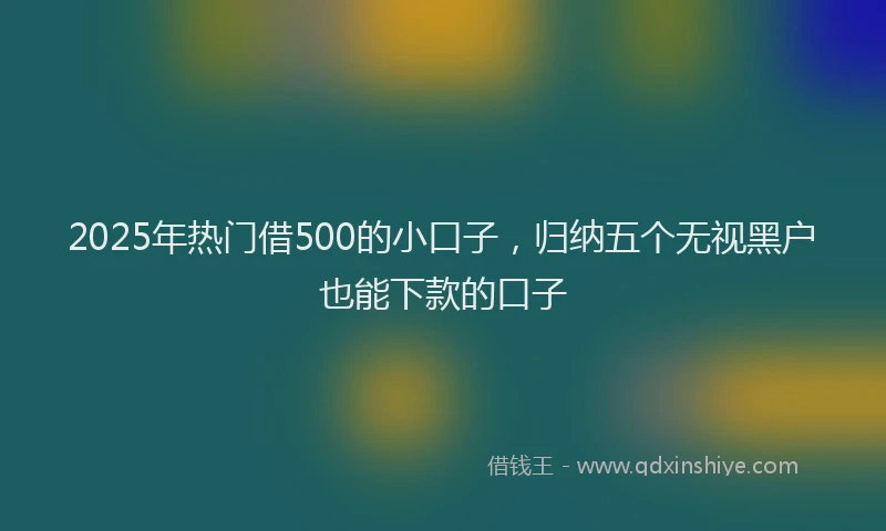 2025年热门借500的小口子，归纳五个无视黑户也能下款的口子